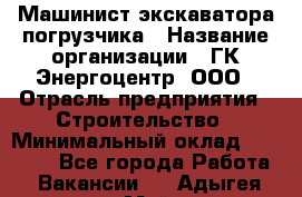 Машинист экскаватора-погрузчика › Название организации ­ ГК Энергоцентр, ООО › Отрасль предприятия ­ Строительство › Минимальный оклад ­ 30 000 - Все города Работа » Вакансии   . Адыгея респ.,Майкоп г.